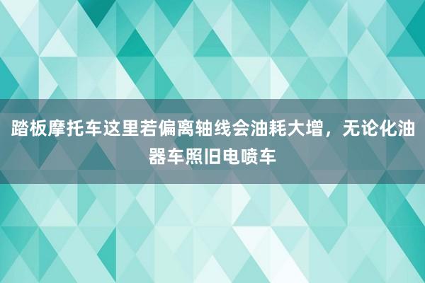踏板摩托车这里若偏离轴线会油耗大增，无论化油器车照旧电喷车