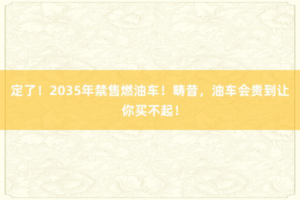 定了！2035年禁售燃油车！畴昔，油车会贵到让你买不起！