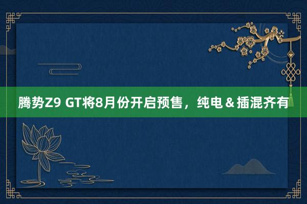 腾势Z9 GT将8月份开启预售，纯电＆插混齐有