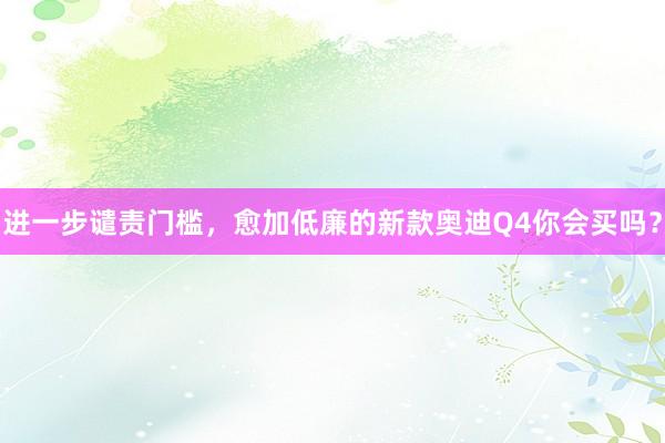 进一步谴责门槛，愈加低廉的新款奥迪Q4你会买吗？