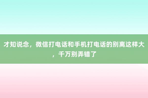 才知说念，微信打电话和手机打电话的别离这样大，千万别弄错了