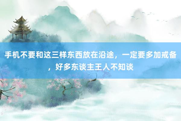 手机不要和这三样东西放在沿途，一定要多加戒备，好多东谈主王人不知谈