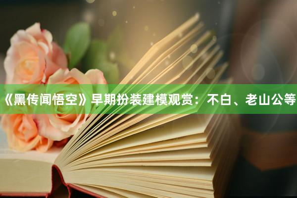 《黑传闻悟空》早期扮装建模观赏：不白、老山公等
