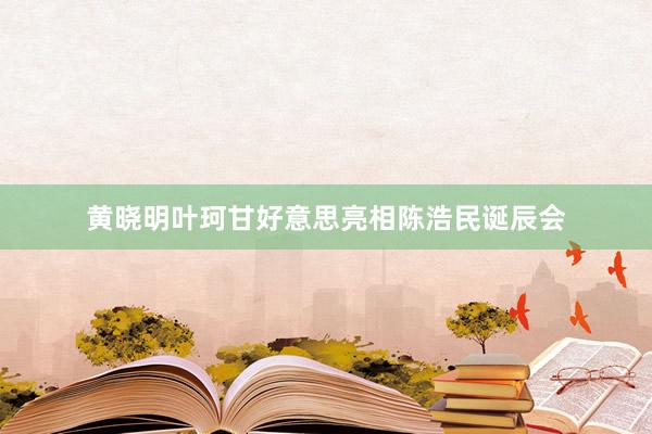 黄晓明叶珂甘好意思亮相陈浩民诞辰会