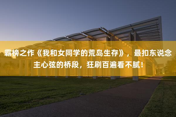 霸榜之作《我和女同学的荒岛生存》，最扣东说念主心弦的桥段，狂刷百遍看不腻！