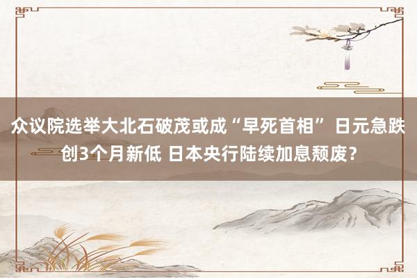 众议院选举大北石破茂或成“早死首相” 日元急跌创3个月新低 日本央行陆续加息颓废？