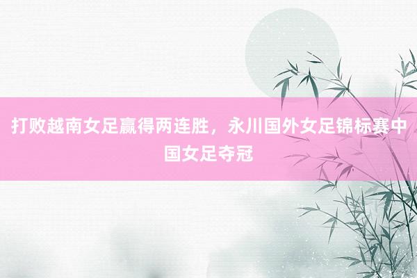 打败越南女足赢得两连胜，永川国外女足锦标赛中国女足夺冠