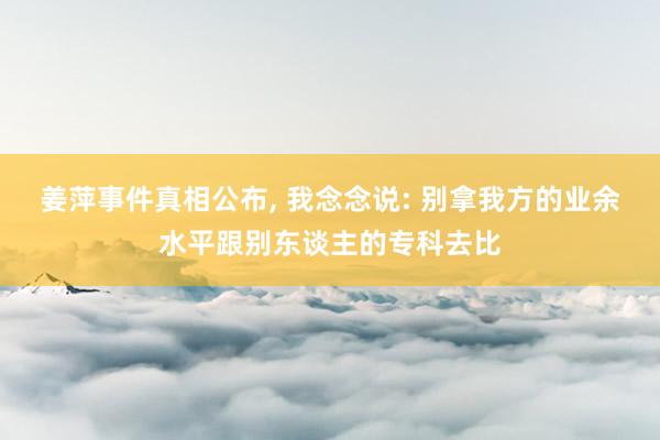 姜萍事件真相公布, 我念念说: 别拿我方的业余水平跟别东谈主的专科去比