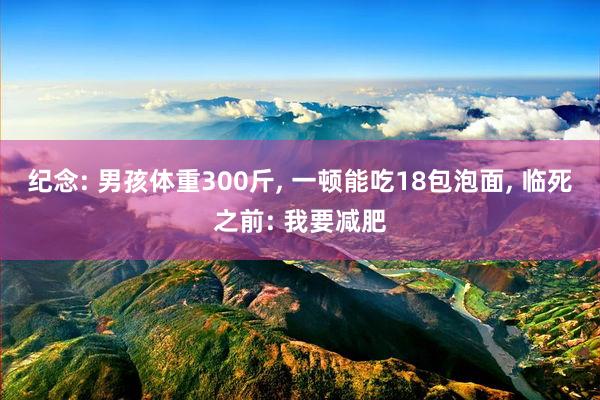 纪念: 男孩体重300斤, 一顿能吃18包泡面, 临死之前: 我要减肥