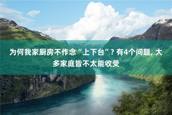 为何我家厨房不作念“上下台”? 有4个问题, 大多家庭皆不太能收受