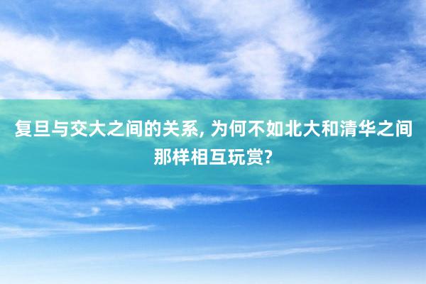 复旦与交大之间的关系, 为何不如北大和清华之间那样相互玩赏?