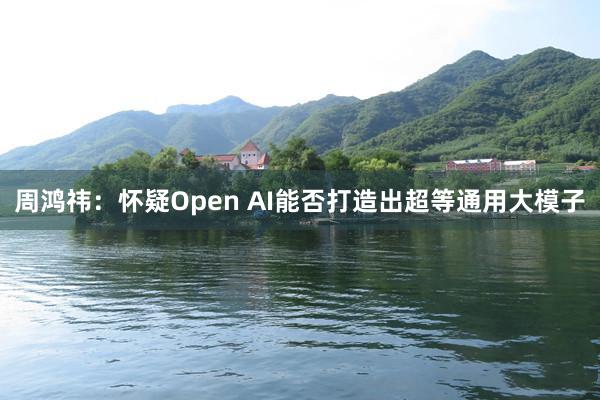 周鸿祎：怀疑Open AI能否打造出超等通用大模子