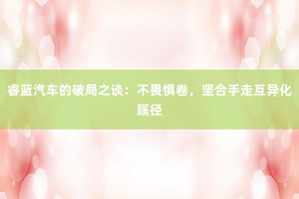睿蓝汽车的破局之谈：不畏惧卷，坚合手走互异化蹊径