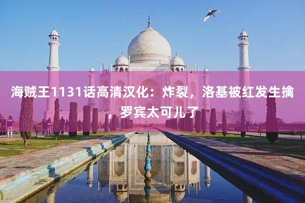 海贼王1131话高清汉化：炸裂，洛基被红发生擒，罗宾太可儿了
