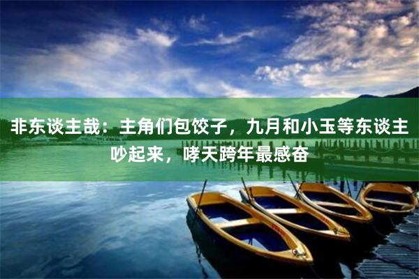 非东谈主哉：主角们包饺子，九月和小玉等东谈主吵起来，哮天跨年最感奋