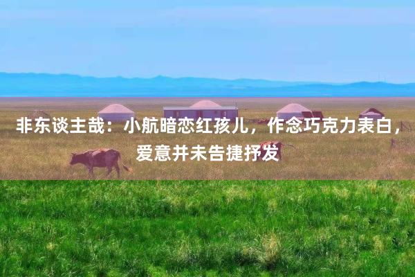 非东谈主哉：小航暗恋红孩儿，作念巧克力表白，爱意并未告捷抒发