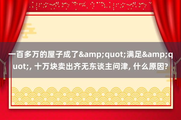 一百多万的屋子成了&quot;满足&quot;, 十万块卖出齐无东谈主问津, 什么原因?
