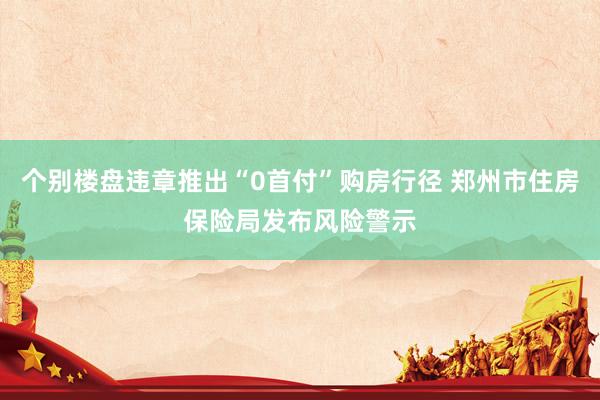 个别楼盘违章推出“0首付”购房行径 郑州市住房保险局发布风险警示