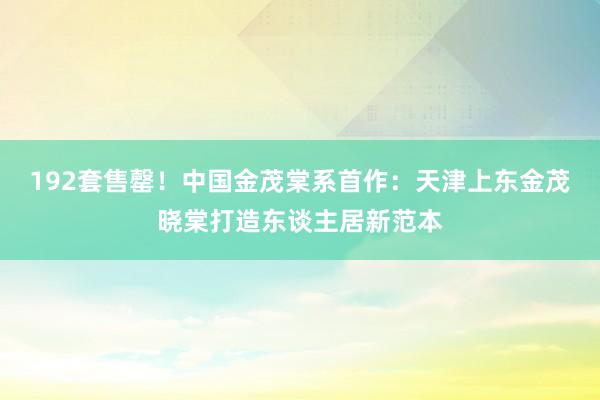 192套售罄！中国金茂棠系首作：天津上东金茂晓棠打造东谈主居新范本