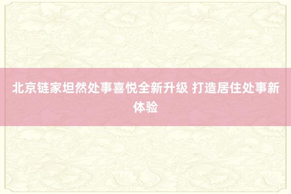 北京链家坦然处事喜悦全新升级 打造居住处事新体验