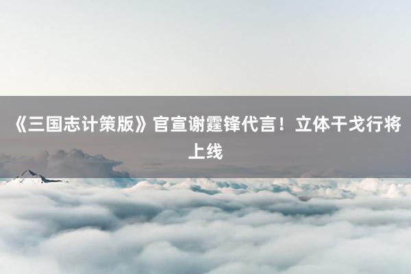 《三国志计策版》官宣谢霆锋代言！立体干戈行将上线