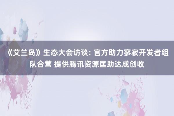 《艾兰岛》生态大会访谈: 官方助力寥寂开发者组队合营 提供腾讯资源匡助达成创收