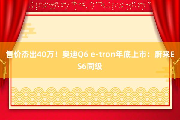售价杰出40万！奥迪Q6 e-tron年底上市：蔚来ES6同级