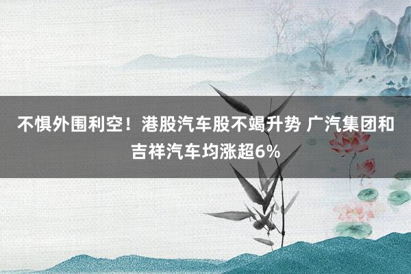 不惧外围利空！港股汽车股不竭升势 广汽集团和吉祥汽车均涨超6%