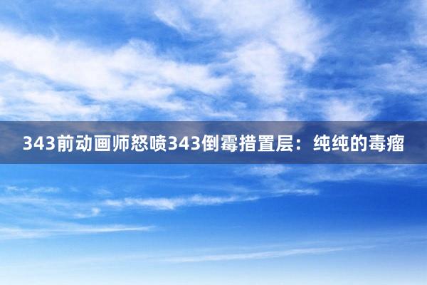 343前动画师怒喷343倒霉措置层：纯纯的毒瘤