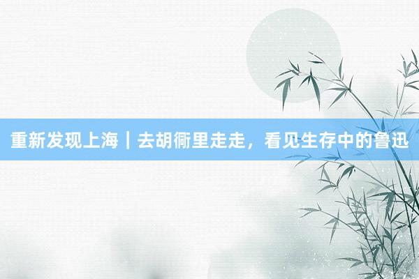 重新发现上海｜去胡衕里走走，看见生存中的鲁迅