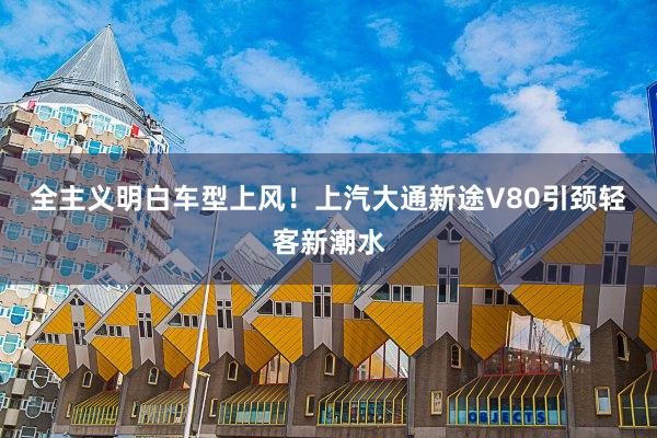 全主义明白车型上风！上汽大通新途V80引颈轻客新潮水