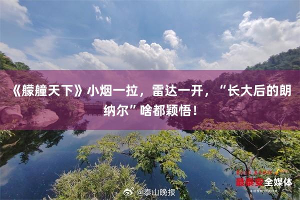 《艨艟天下》小烟一拉，雷达一开，“长大后的朗纳尔”啥都颖悟！