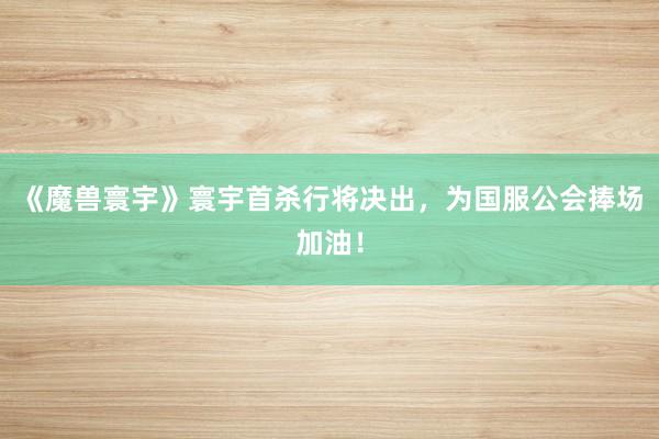 《魔兽寰宇》寰宇首杀行将决出，为国服公会捧场加油！