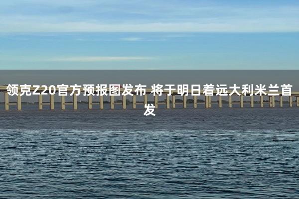 领克Z20官方预报图发布 将于明日着远大利米兰首发 