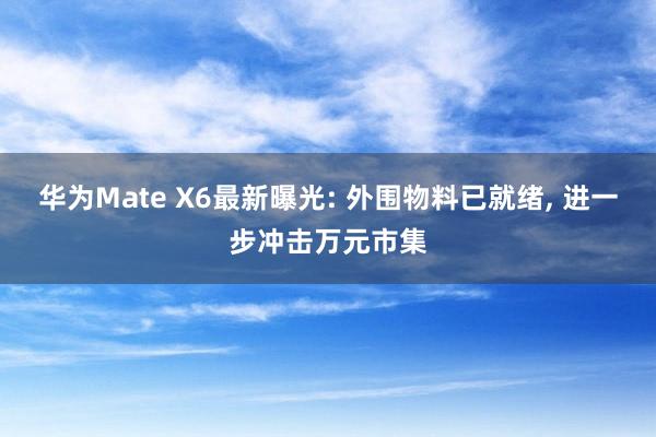 华为Mate X6最新曝光: 外围物料已就绪, 进一步冲击万元市集