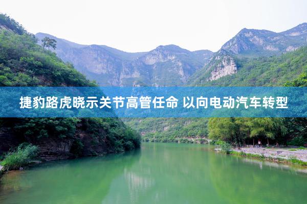 捷豹路虎晓示关节高管任命 以向电动汽车转型